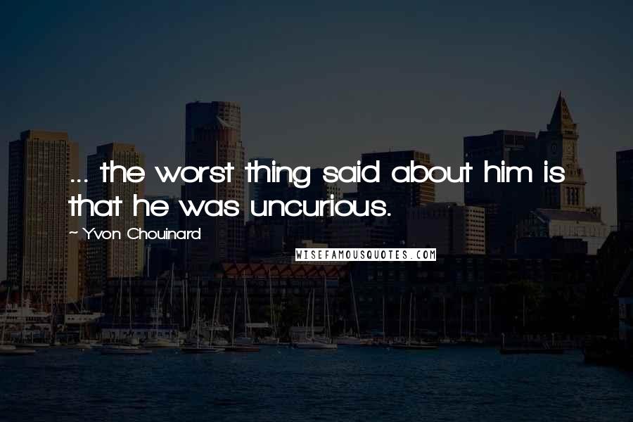 Yvon Chouinard Quotes: ... the worst thing said about him is that he was uncurious.