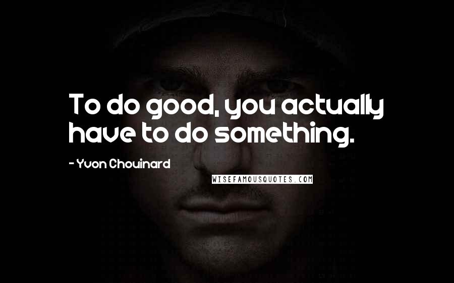 Yvon Chouinard Quotes: To do good, you actually have to do something.