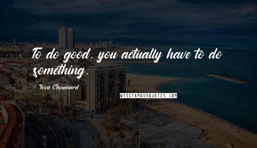 Yvon Chouinard Quotes: To do good, you actually have to do something.