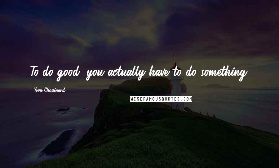 Yvon Chouinard Quotes: To do good, you actually have to do something.