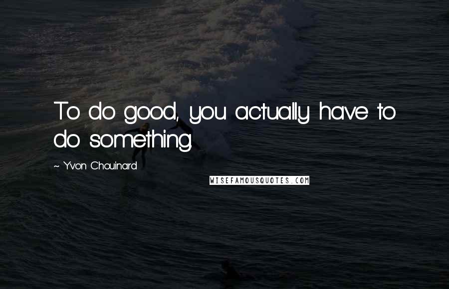 Yvon Chouinard Quotes: To do good, you actually have to do something.