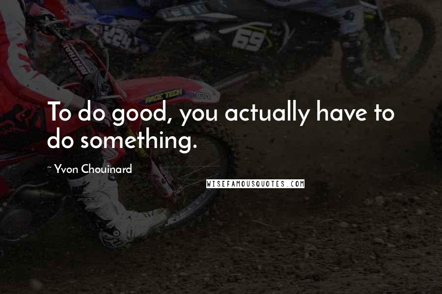 Yvon Chouinard Quotes: To do good, you actually have to do something.