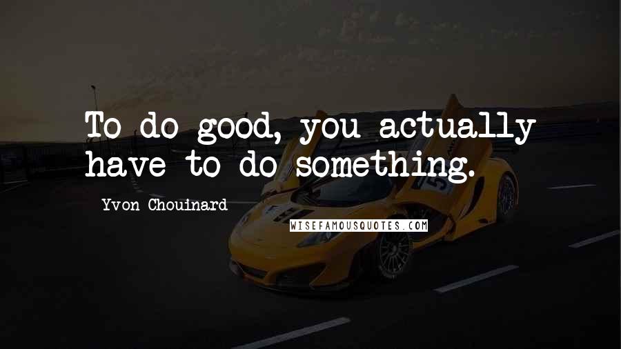 Yvon Chouinard Quotes: To do good, you actually have to do something.