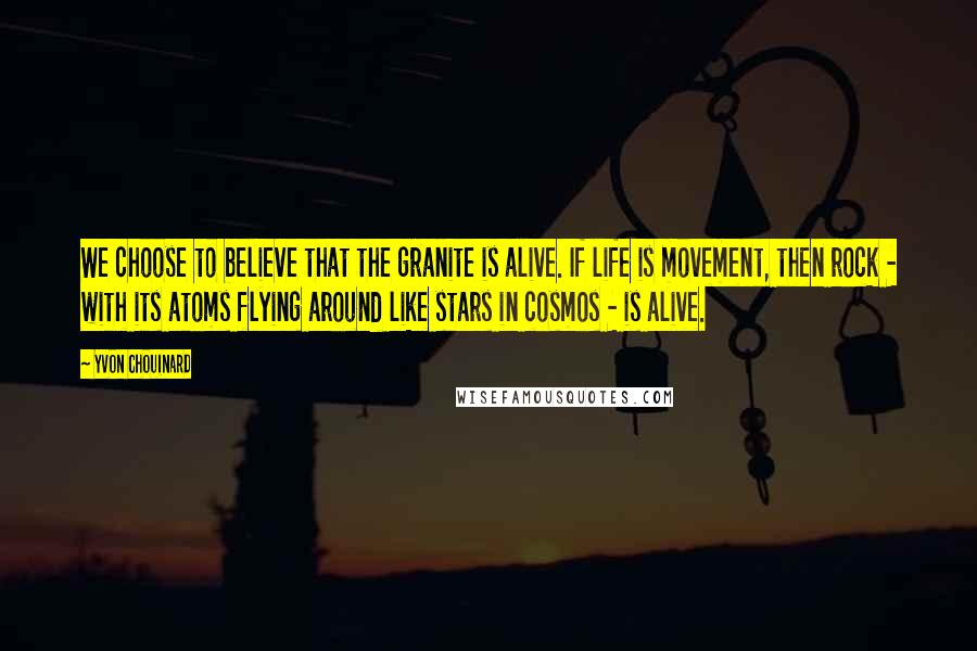Yvon Chouinard Quotes: We choose to believe that the granite is alive. If life is movement, then rock - with its atoms flying around like stars in cosmos - is alive.