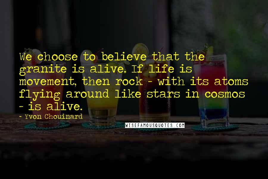 Yvon Chouinard Quotes: We choose to believe that the granite is alive. If life is movement, then rock - with its atoms flying around like stars in cosmos - is alive.