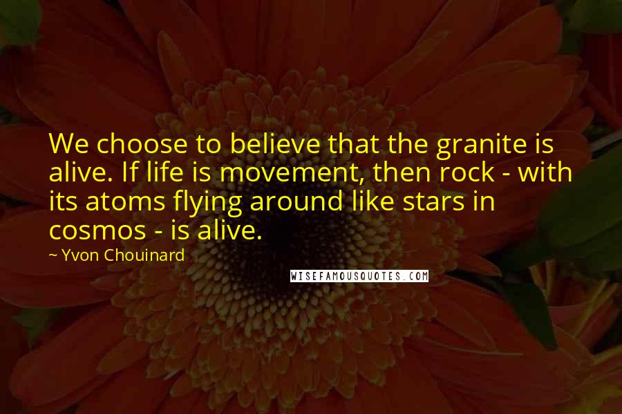 Yvon Chouinard Quotes: We choose to believe that the granite is alive. If life is movement, then rock - with its atoms flying around like stars in cosmos - is alive.