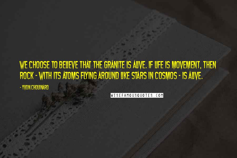 Yvon Chouinard Quotes: We choose to believe that the granite is alive. If life is movement, then rock - with its atoms flying around like stars in cosmos - is alive.
