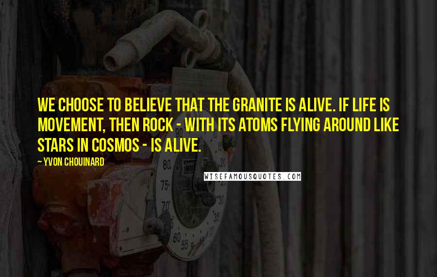 Yvon Chouinard Quotes: We choose to believe that the granite is alive. If life is movement, then rock - with its atoms flying around like stars in cosmos - is alive.