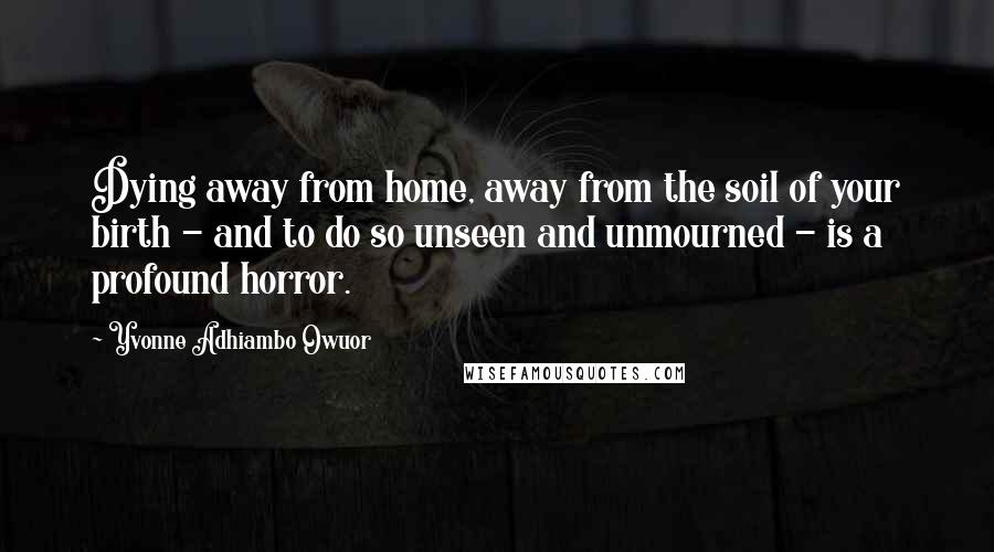Yvonne Adhiambo Owuor Quotes: Dying away from home, away from the soil of your birth - and to do so unseen and unmourned - is a profound horror.