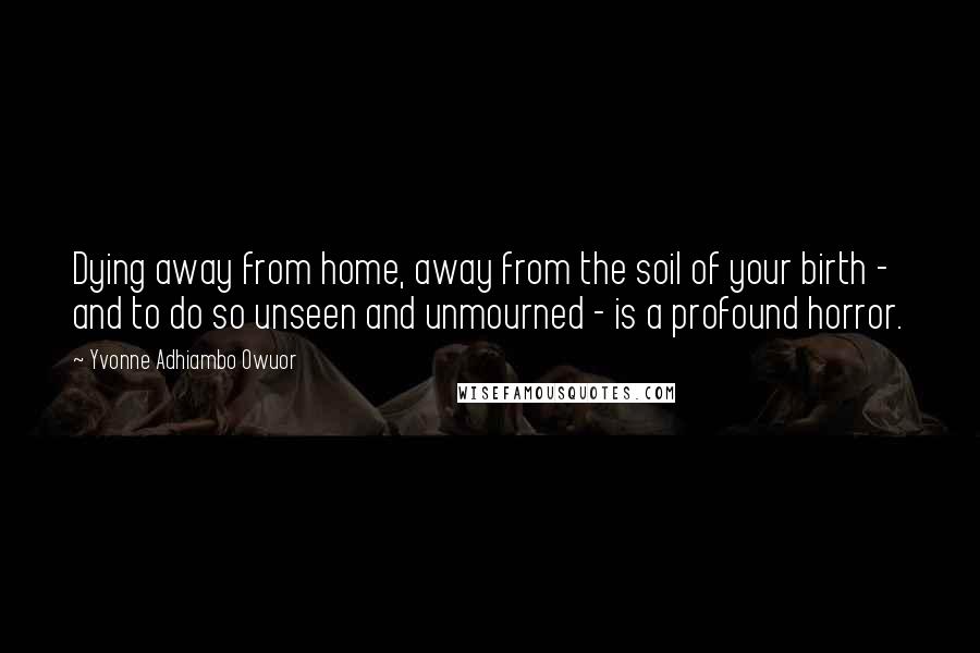 Yvonne Adhiambo Owuor Quotes: Dying away from home, away from the soil of your birth - and to do so unseen and unmourned - is a profound horror.