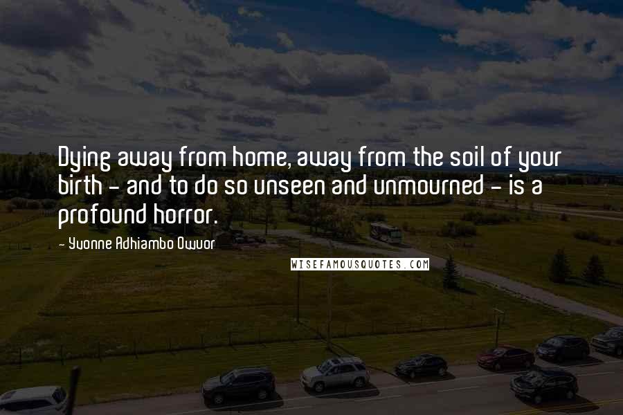 Yvonne Adhiambo Owuor Quotes: Dying away from home, away from the soil of your birth - and to do so unseen and unmourned - is a profound horror.