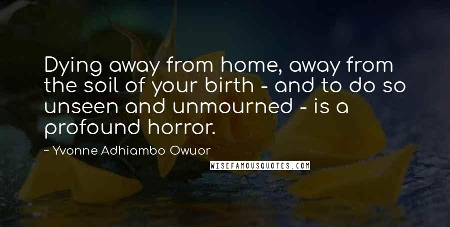 Yvonne Adhiambo Owuor Quotes: Dying away from home, away from the soil of your birth - and to do so unseen and unmourned - is a profound horror.