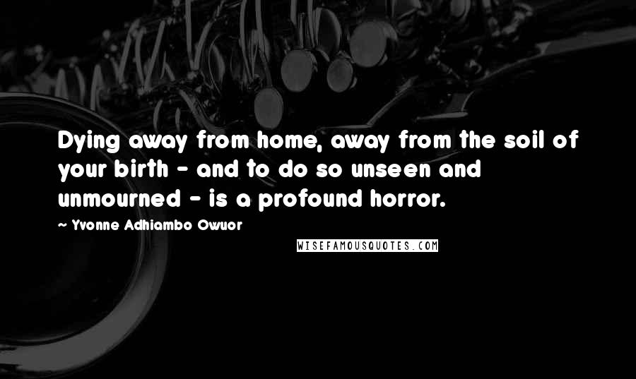 Yvonne Adhiambo Owuor Quotes: Dying away from home, away from the soil of your birth - and to do so unseen and unmourned - is a profound horror.