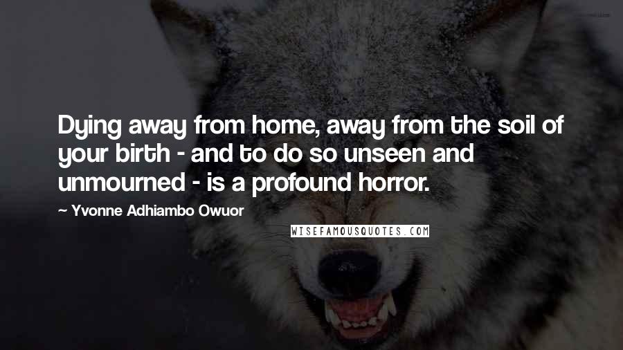 Yvonne Adhiambo Owuor Quotes: Dying away from home, away from the soil of your birth - and to do so unseen and unmourned - is a profound horror.