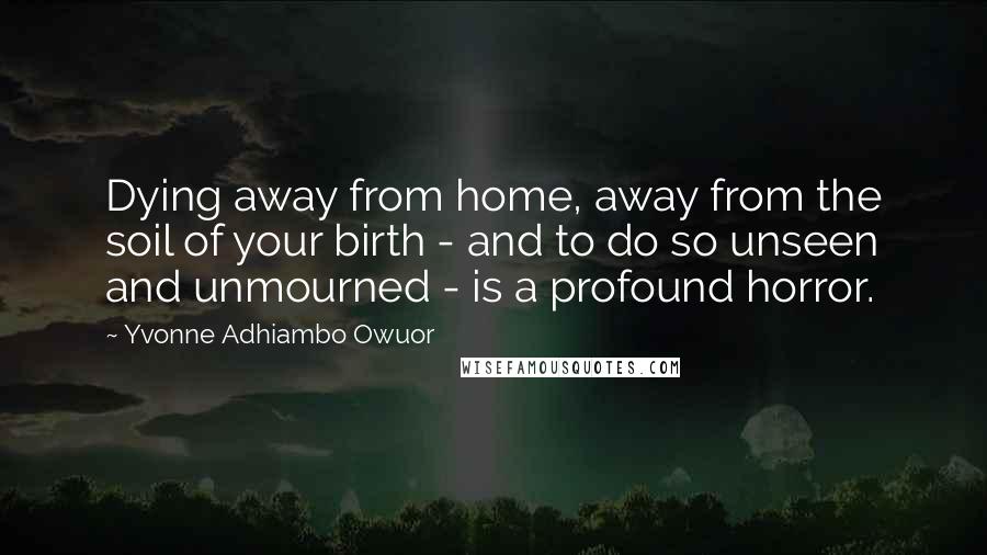 Yvonne Adhiambo Owuor Quotes: Dying away from home, away from the soil of your birth - and to do so unseen and unmourned - is a profound horror.