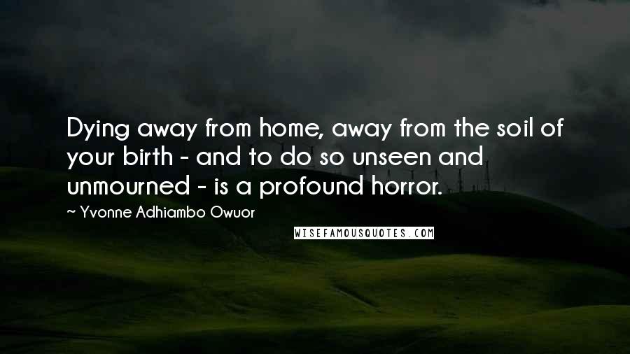 Yvonne Adhiambo Owuor Quotes: Dying away from home, away from the soil of your birth - and to do so unseen and unmourned - is a profound horror.