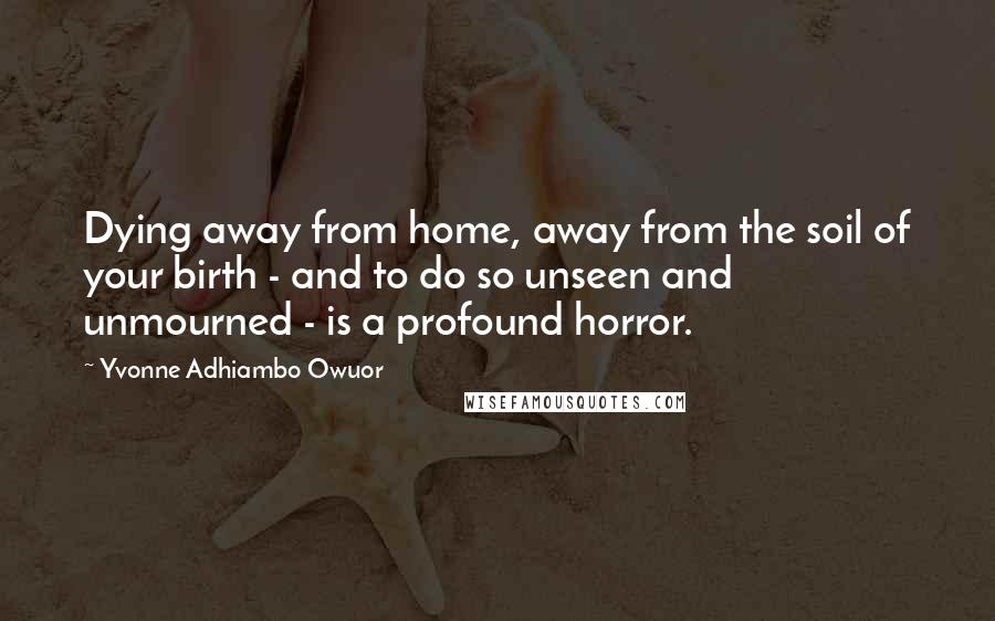 Yvonne Adhiambo Owuor Quotes: Dying away from home, away from the soil of your birth - and to do so unseen and unmourned - is a profound horror.