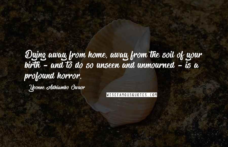 Yvonne Adhiambo Owuor Quotes: Dying away from home, away from the soil of your birth - and to do so unseen and unmourned - is a profound horror.