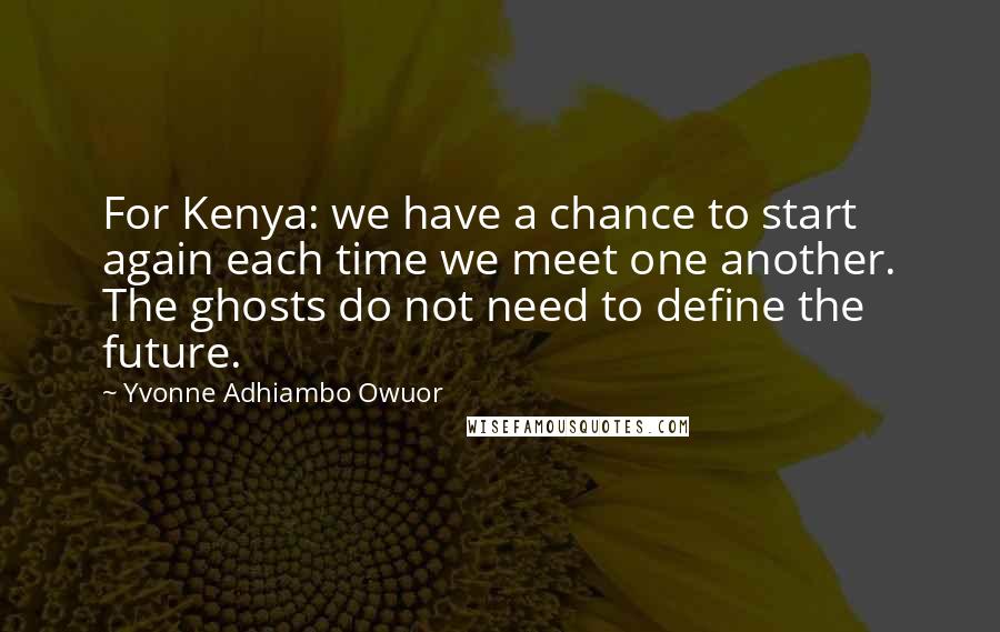Yvonne Adhiambo Owuor Quotes: For Kenya: we have a chance to start again each time we meet one another. The ghosts do not need to define the future.