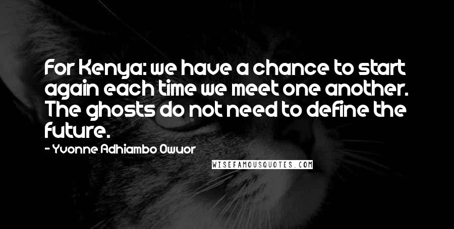 Yvonne Adhiambo Owuor Quotes: For Kenya: we have a chance to start again each time we meet one another. The ghosts do not need to define the future.