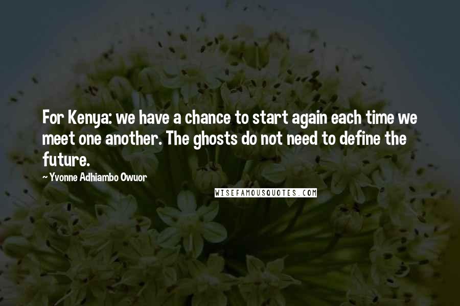 Yvonne Adhiambo Owuor Quotes: For Kenya: we have a chance to start again each time we meet one another. The ghosts do not need to define the future.