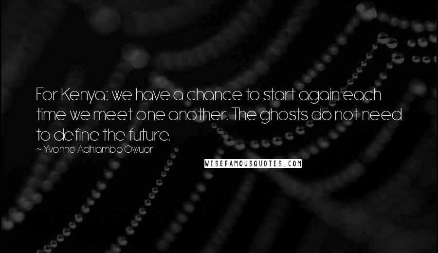 Yvonne Adhiambo Owuor Quotes: For Kenya: we have a chance to start again each time we meet one another. The ghosts do not need to define the future.