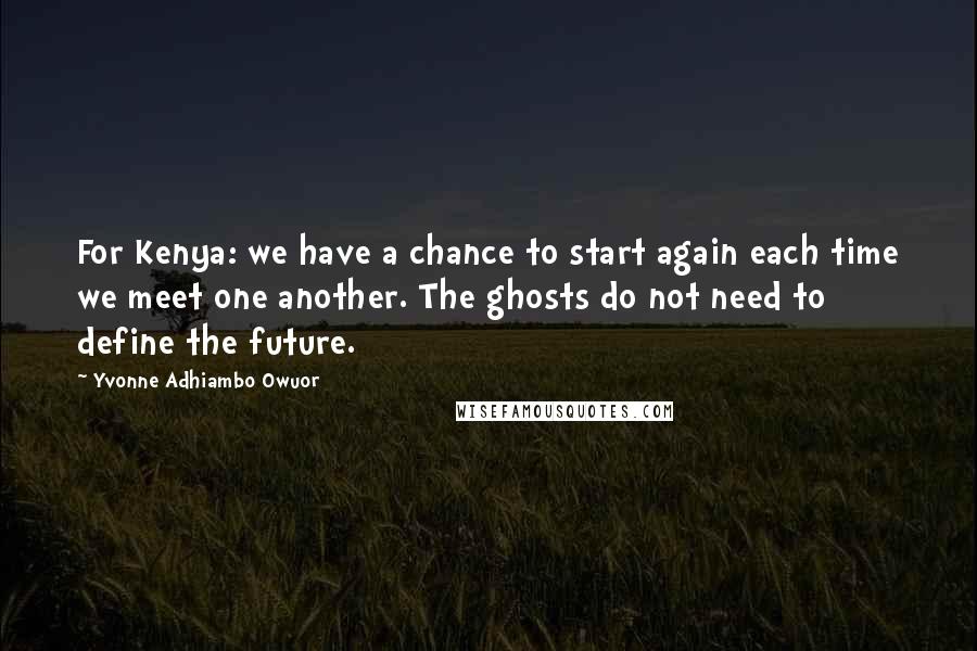 Yvonne Adhiambo Owuor Quotes: For Kenya: we have a chance to start again each time we meet one another. The ghosts do not need to define the future.