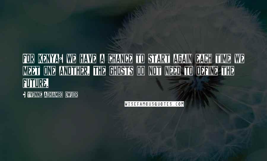 Yvonne Adhiambo Owuor Quotes: For Kenya: we have a chance to start again each time we meet one another. The ghosts do not need to define the future.