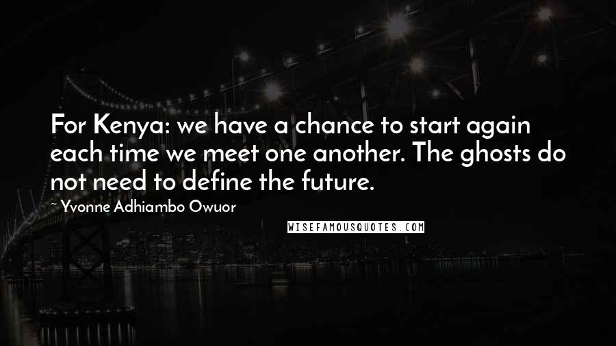 Yvonne Adhiambo Owuor Quotes: For Kenya: we have a chance to start again each time we meet one another. The ghosts do not need to define the future.