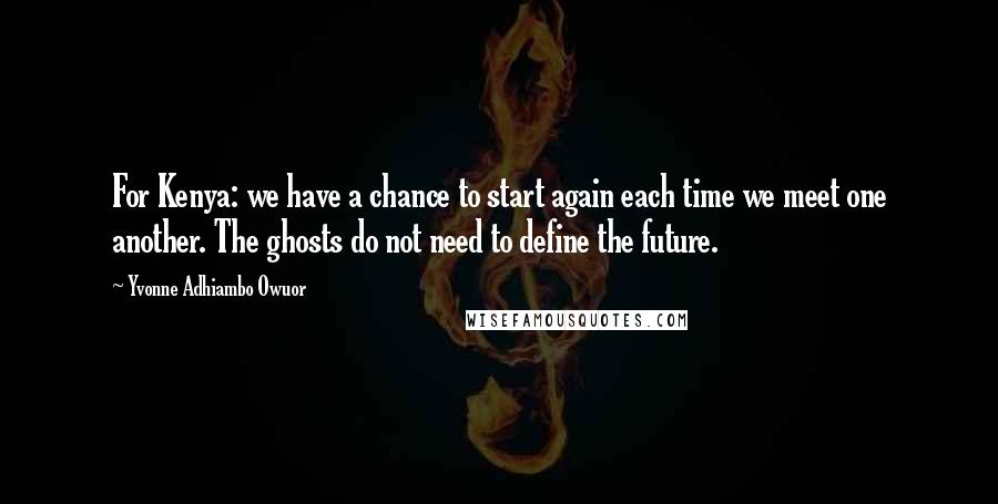 Yvonne Adhiambo Owuor Quotes: For Kenya: we have a chance to start again each time we meet one another. The ghosts do not need to define the future.