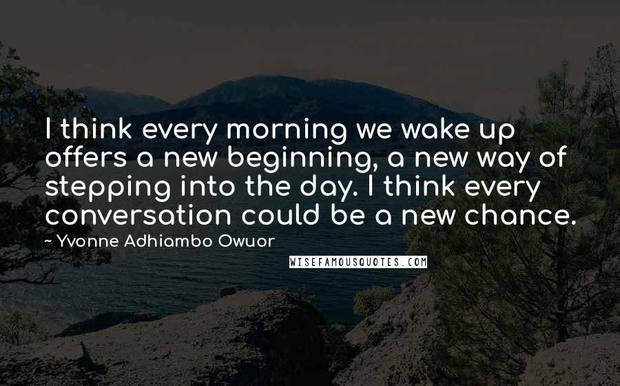 Yvonne Adhiambo Owuor Quotes: I think every morning we wake up offers a new beginning, a new way of stepping into the day. I think every conversation could be a new chance.