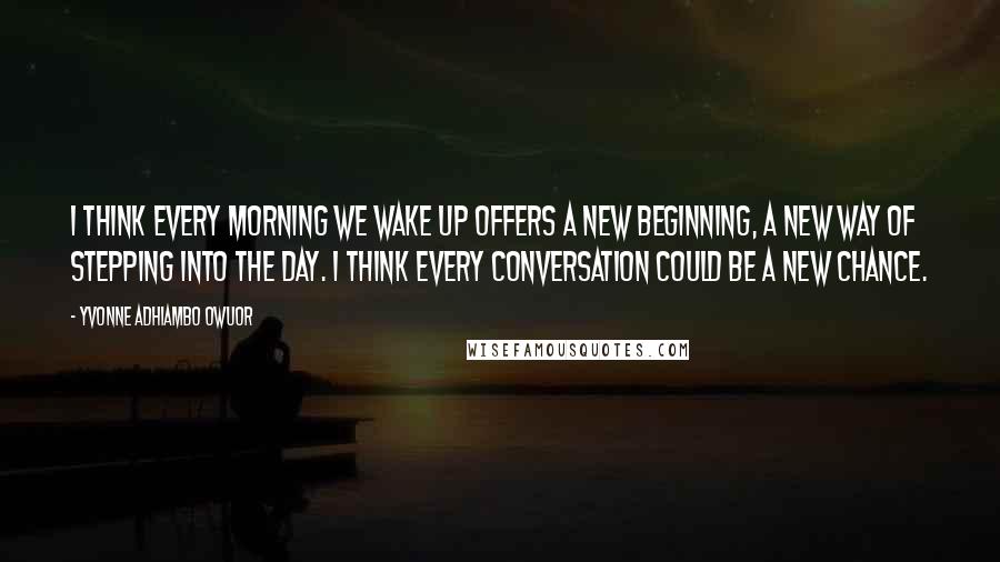 Yvonne Adhiambo Owuor Quotes: I think every morning we wake up offers a new beginning, a new way of stepping into the day. I think every conversation could be a new chance.