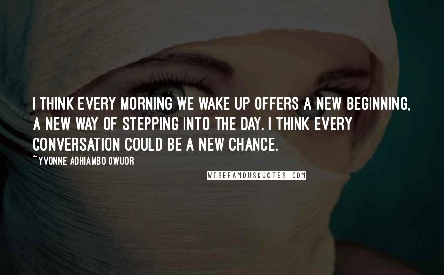 Yvonne Adhiambo Owuor Quotes: I think every morning we wake up offers a new beginning, a new way of stepping into the day. I think every conversation could be a new chance.