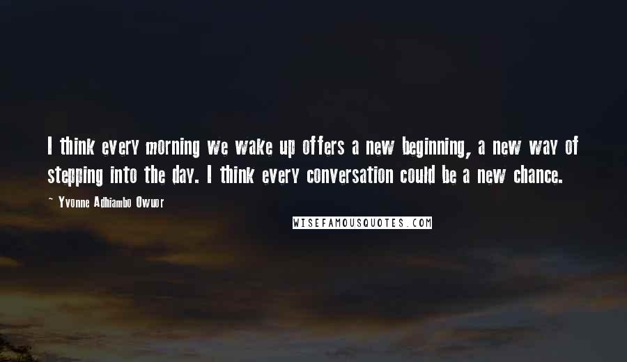 Yvonne Adhiambo Owuor Quotes: I think every morning we wake up offers a new beginning, a new way of stepping into the day. I think every conversation could be a new chance.