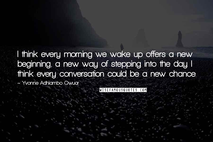 Yvonne Adhiambo Owuor Quotes: I think every morning we wake up offers a new beginning, a new way of stepping into the day. I think every conversation could be a new chance.