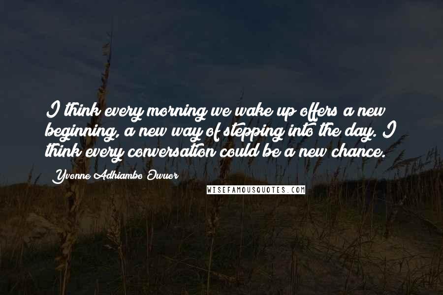 Yvonne Adhiambo Owuor Quotes: I think every morning we wake up offers a new beginning, a new way of stepping into the day. I think every conversation could be a new chance.