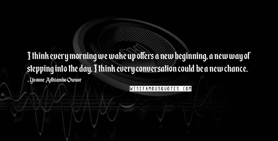 Yvonne Adhiambo Owuor Quotes: I think every morning we wake up offers a new beginning, a new way of stepping into the day. I think every conversation could be a new chance.