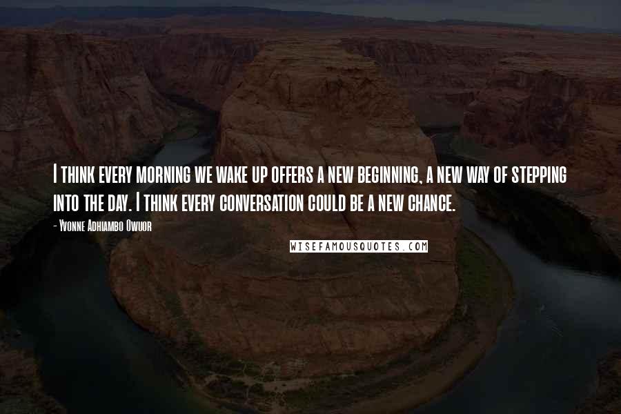 Yvonne Adhiambo Owuor Quotes: I think every morning we wake up offers a new beginning, a new way of stepping into the day. I think every conversation could be a new chance.