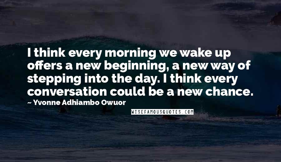 Yvonne Adhiambo Owuor Quotes: I think every morning we wake up offers a new beginning, a new way of stepping into the day. I think every conversation could be a new chance.