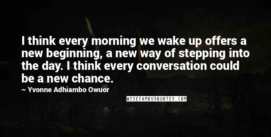 Yvonne Adhiambo Owuor Quotes: I think every morning we wake up offers a new beginning, a new way of stepping into the day. I think every conversation could be a new chance.