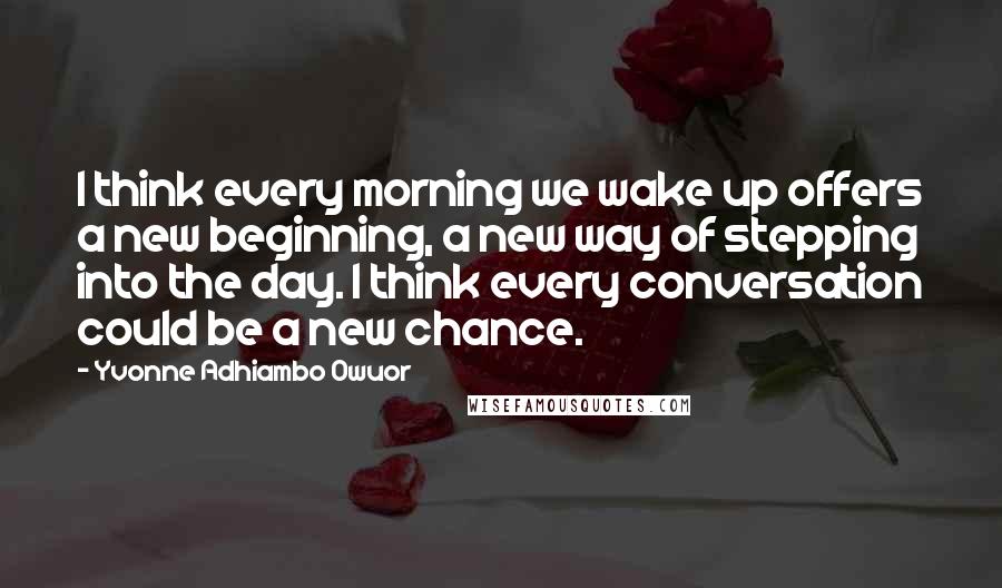 Yvonne Adhiambo Owuor Quotes: I think every morning we wake up offers a new beginning, a new way of stepping into the day. I think every conversation could be a new chance.