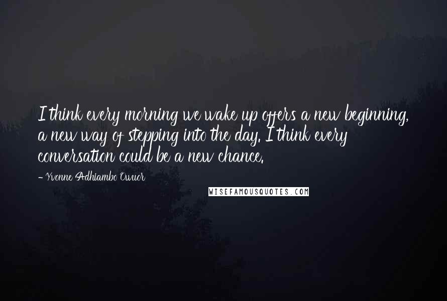 Yvonne Adhiambo Owuor Quotes: I think every morning we wake up offers a new beginning, a new way of stepping into the day. I think every conversation could be a new chance.