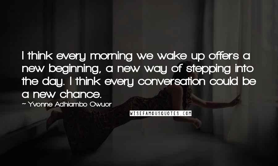 Yvonne Adhiambo Owuor Quotes: I think every morning we wake up offers a new beginning, a new way of stepping into the day. I think every conversation could be a new chance.