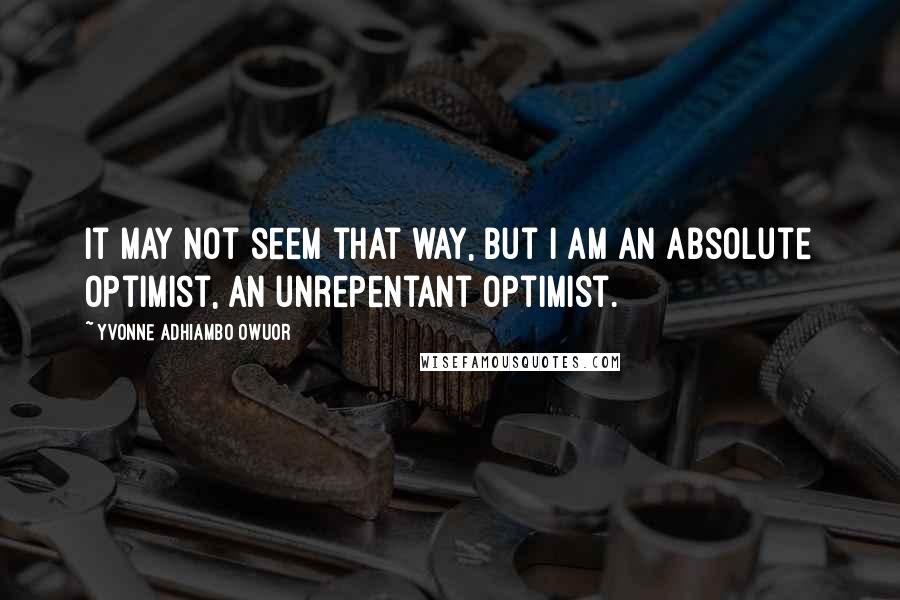 Yvonne Adhiambo Owuor Quotes: It may not seem that way, but I am an absolute optimist, an unrepentant optimist.