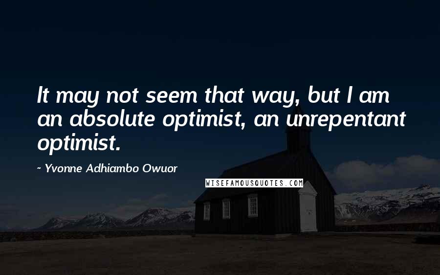 Yvonne Adhiambo Owuor Quotes: It may not seem that way, but I am an absolute optimist, an unrepentant optimist.