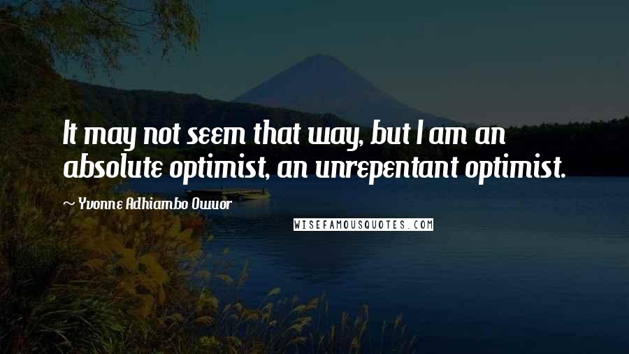 Yvonne Adhiambo Owuor Quotes: It may not seem that way, but I am an absolute optimist, an unrepentant optimist.