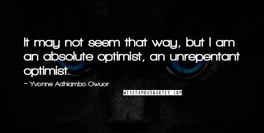 Yvonne Adhiambo Owuor Quotes: It may not seem that way, but I am an absolute optimist, an unrepentant optimist.