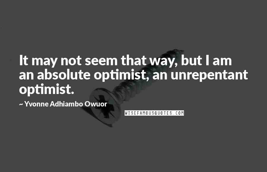 Yvonne Adhiambo Owuor Quotes: It may not seem that way, but I am an absolute optimist, an unrepentant optimist.