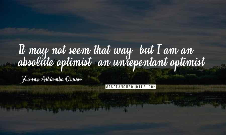 Yvonne Adhiambo Owuor Quotes: It may not seem that way, but I am an absolute optimist, an unrepentant optimist.