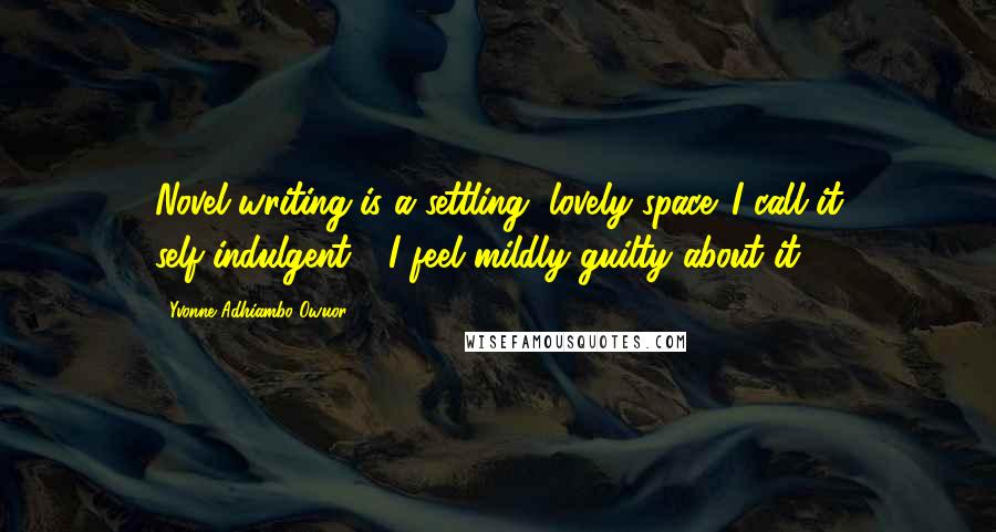 Yvonne Adhiambo Owuor Quotes: Novel-writing is a settling, lovely space. I call it self-indulgent - I feel mildly guilty about it.